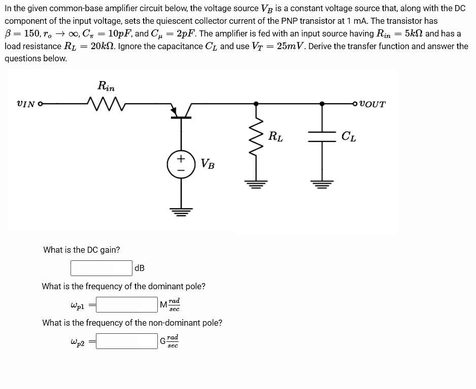 In the given common-base amplifier circuit below, the voltage source VB is a constant voltage source that, along with the DC
component of the input voltage, sets the quiescent collector current of the PNP transistor at 1 mA. The transistor has
B 150, ro → ∞0, C₁
10pF, and C₁ = 2pF. The amplifier is fed with an input source having Rin = 5k and has a
20k. Ignore the capacitance C₁ and use VT = 25mV. Derive the transfer function and answer the
load resistance RL
questions below.
VIN
=
=
Rin
m
What is the DC gain?
+1
VB
dB
What is the frequency of the dominant pole?
Mrad
sec
G
Wp1
What is the frequency of the non-dominant pole?
rad
wp2
sec
RL
-OVOUT
CL