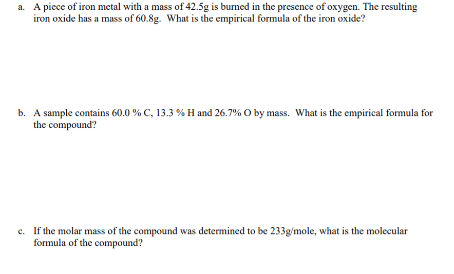 a. A piece of iron metal with a mass of 42.5g is burned in the presence of oxygen. The resulting
iron oxide has a mass of 60.8g. What is the empirical formula of the iron oxide?
b. A sample contains 60.0 % C, 13.3 % H and 26.7% O by mass. What is the empirical formula for
the compound?
c. If the molar mass of the compound was determined to be 233g/mole, what is the molecular
formula of the compound?
