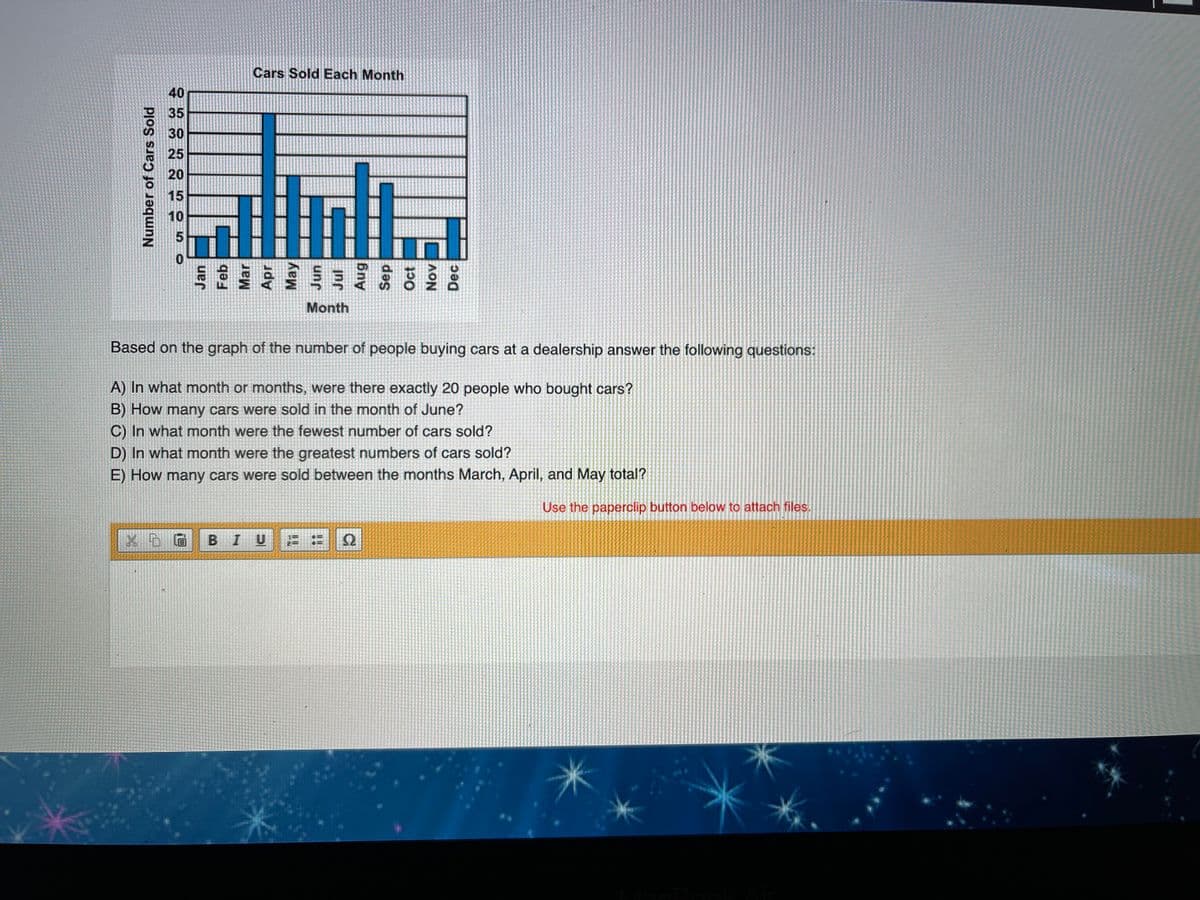 Cars Sold Each Month
40
35
30
25
20
15
10
Month
Based on the graph of the number of people buying cars at a dealership answer the following questions:
A) In what month or months, were there exactly 20 people who bought cars?
B) How many cars were sold in the month of June?
C) In what month were the fewest number of cars sold?
D) In what month were the greatest numbers of cars sold?
E) How many cars were sold between the months March, April, and May total?
Use the paperclip button below to attach files.
BIU
Number of Cars Sold
