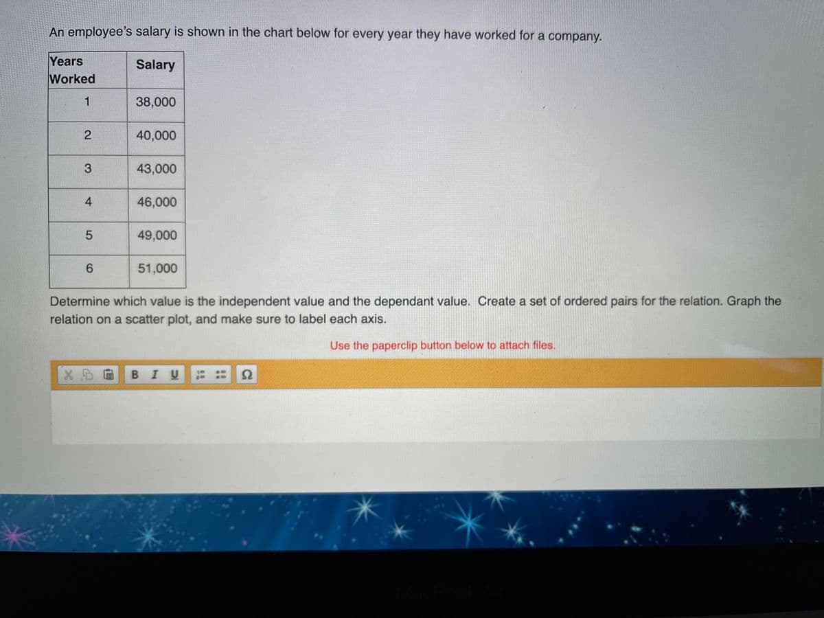 An employee's salary is shown in the chart below for every year they have worked for a company.
Years
Worked
Salary
1
38,000
40,000
3.
43,000
46,000
49,000
6.
51,000
Determine which value is the independent value and the dependant value. Create a set of ordered pairs for the relation. Graph the
relation on a scatter plot, and make sure to label each axis.
Use the paperclip button below to attach files.
BIU = 2
2.
4-
