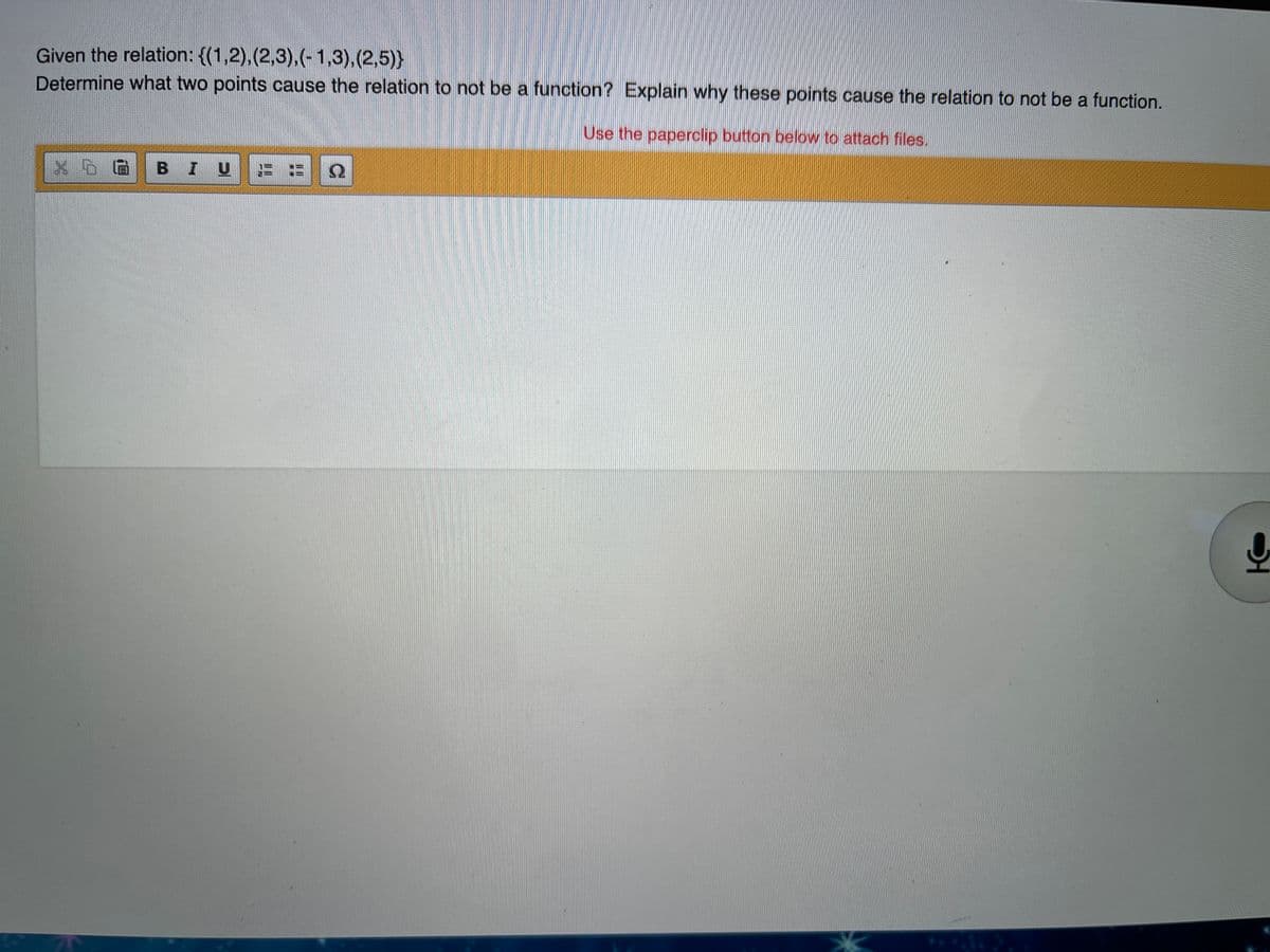 Given the relation: {(1,2),(2,3),(-1,3),(2,5)}
Determine what two points cause the relation to not be a function? Explain why these points cause the relation to not be a function.
Use the paperclip button below to attach files.
BIU
