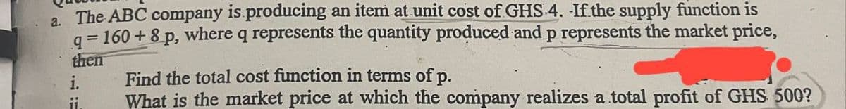 a. The ABC company is producing an item at unit cost of GHS 4. If the supply function is
q=160+8 p, where q represents the quantity produced and p represents the market price,
then
i.
11.
Find the total cost function in terms of p.
What is the market price at which the company realizes a total profit of GHS 500?