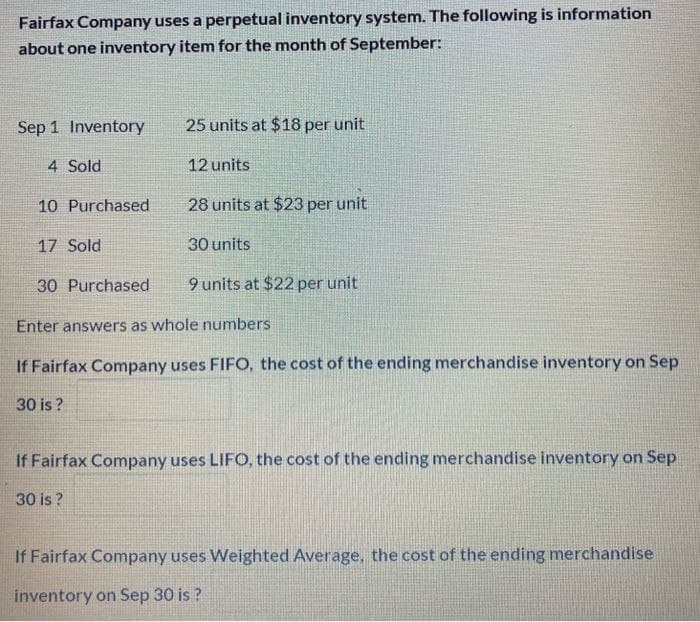 Fairfax Company uses a perpetual inventory system. The following is information
about one inventory item for the month of September:
Sep 1 Inventory
4 Sold
10 Purchased
17 Sold
25 units at $18 per unit
12 units
30 is?
28 units at $23 per unit
30 units
9 units at $22 per unit
30 Purchased
Enter answers as whole numbers
If Fairfax Company uses FIFO, the cost of the ending merchandise inventory on Sep
30 is?
If Fairfax Company uses LIFO, the cost of the ending merchandise inventory on Sep
If Fairfax Company uses Weighted Average, the cost of the ending merchandise
inventory on Sep 30 is?