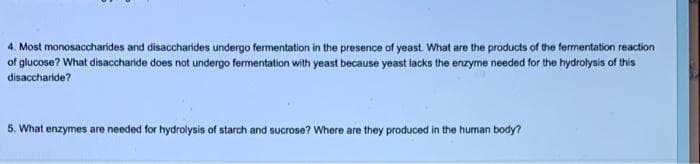 4. Most monosaccharides and disaccharides undergo fermentation in the presence of yeast. What are the products of the fermentation reaction
of glucose? What disaccharide does not undergo fermentation with yeast because yeast lacks the enzyme needed for the hydrolysis of this
disaccharide?
5. What enzymes are needed for hydrolysis of starch and sucrose? Where are they produced in the human body?
