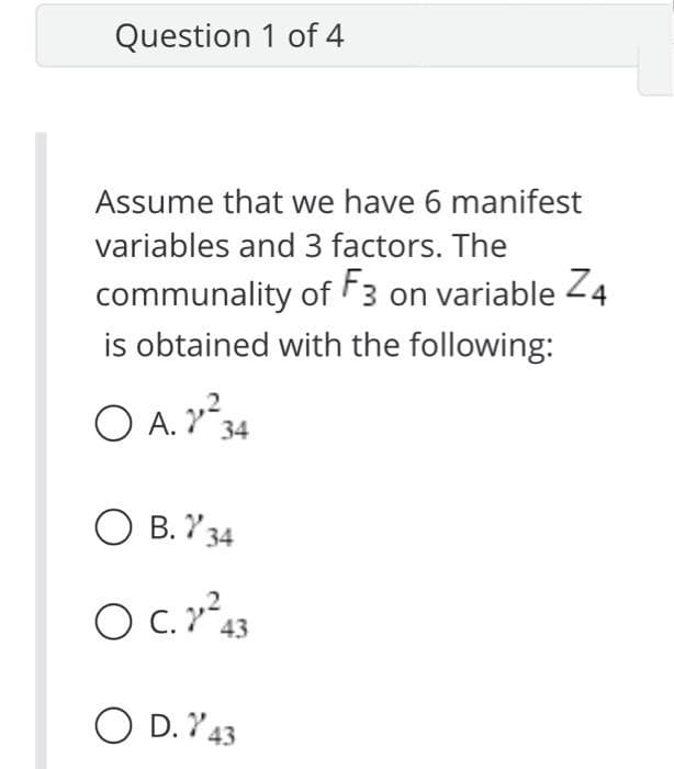 Question 1 of 4
Assume that we have 6 manifest
variables and 3 factors. The
communality of F3 on variable Z4
is obtained with the following:
34
O B. Y 34
O .43
O D. Y43
