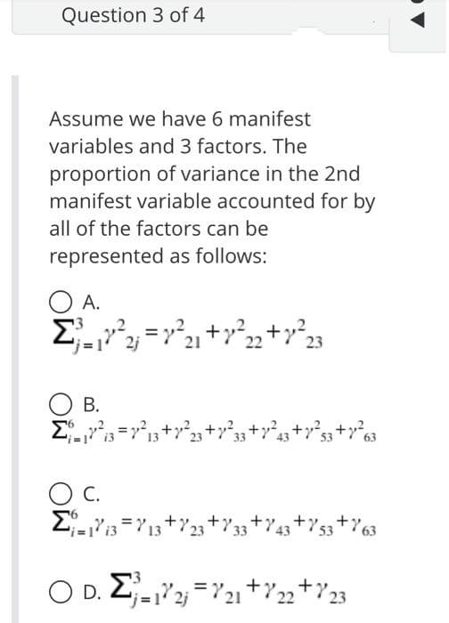 Question 3 of 4
Assume we have 6 manifest
variables and 3 factors. The
proportion of variance in the 2nd
manifest variable accounted for by
all of the factors can be
represented as follows:
O A.
А.
О в.
C.
С.
O D. 2-2; =721+722+Y23
