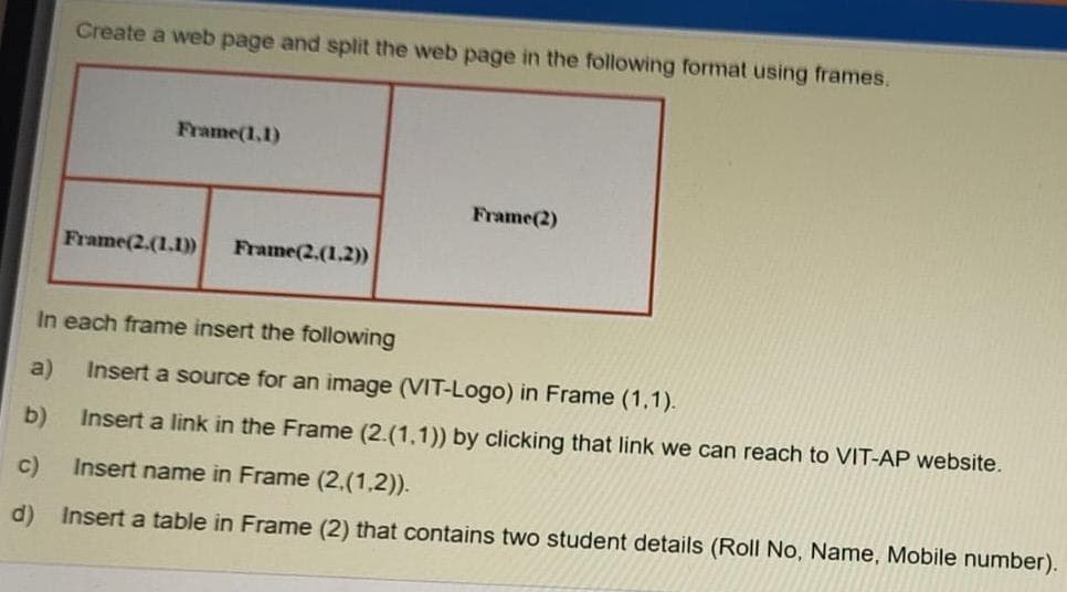 Create a web page and split the web page in the following format using frames.
Frame(1,1)
Frame(2)
Frame(2.(1.1)
Frame(2.(1.2))
In each frame insert the following
a)
Insert a source for an image (VIT-Logo) in Frame (1,1).
b)
Insert a link in the Frame (2.(1,1)) by clicking that link we can reach to VIT-AP website.
c)
Insert name in Frame (2.(1,2)).
d) Insert a table in Frame (2) that contains two student details (Roll No, Name, Mobile number).
