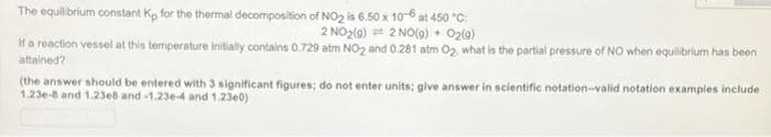 The equilibrium constant Kp for the thermal decomposition of NO2 is 6.50 x 10-6 at 450 "C:
2 NO2(0) 2 NO(0) + O2(a)
If a reaction vessel at this tomperature initially contains 0.729 atm NO2 and 0.281 atm 02. what is the partial pressure of NO when equilibrium has been
attained?
(the answer should be entered with 3 significant figures; do not enter units; glve answer in scientific notation-valid notation examples include
1.23e-8 and 1.23e8 and -1.23e-4 and 1.23e0)
