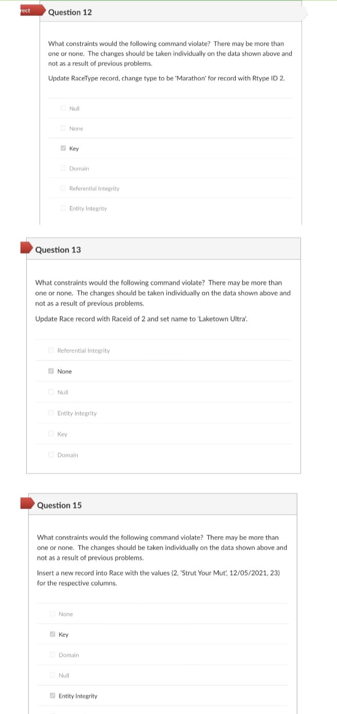 rect
Question 12
What constraints would the following command violate? There may be more than
one or none. The changes should be taken individually on the data shown above and
not as a result of previous problems.
Update RaceType record, change type to be 'Marathon' for record with Rtype ID 2.
O Null
None
V Key
O Domain
O Referential Integrity
O Entity Integrity
Question 13
What constraints would the following command violate? There may be more than
one or none. The changes should be taken individually on the data shown above and
not as a result of previous problems.
Update Race record with Raceid of 2 and set name to 'Laketown Ultra'.
O Referential Integrity
V None
O Null
O Entity Integrity
O Key
O Domain
Question 15
What constraints would the following command violate? There may be more than
one or none, The changes should be taken individually on the data shown above and
not as a result of previous problems.
Insert a new record into Race with the values (2, 'Strut Your Mut, 12/05/2021, 23)
for the respective columns,
None
2 Key
Domain
Null
O Entity Integrity
