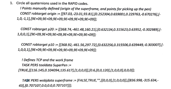 1. Circle all quaternions used in the RAPID codes.
! Points manually defined (origin of the superframe, and points for picking up the pen)
CONST robtarget origin := [[97.03,-23.01,93.81),[0.252304,0.659001,0.229763,-0.670276],[-
1,0,-1,1),[9E+09,9E+09,9E+09,9E+09,9E+09,9E+09]];
CONST robtarget p20 := [[368.74,-461.48,160.21),[0.632134,0.315623,0.63952,-0.302989),I-
1,0,0,1).[9E+09,9E+09,9E+09,9E+09,9E+09,9E+09]];
CONST robtarget p10 := [[368.92,-461.56,297.72],[0.632256,0.315506,0.639449,-0.303007),[-
1,0,0,1),[9E+09,9E+09,9E+09,9E+09,9E+09,9E+09]];
! Defines TCP and the work frame
TASK PERS tooldata SuperPen :=
[TRUE,[[116.145,0.104094,135.617],[1,0,0,0]],[0.6,(0,0,120],[1,0,0,0),0,0,0]];
TASK PERS wobjdata superframe := [FALSE,TRUE,"",[[0,0,0],[1,0,0,0)],[[836.998,-315.634,-
43], [0.707107,0.0,0.0,0.707107]]];
