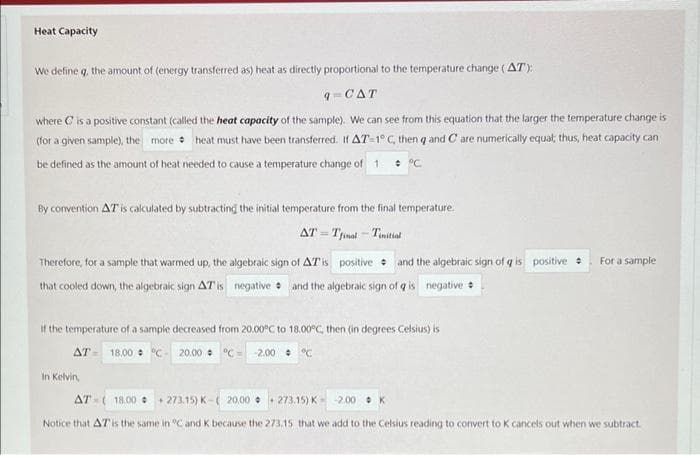 Heat Capacity
We define q, the amount of (energy transferred as) heat as directly proportional to the temperature change (AT):
q-CAT
where C is a positive constant (called the heat capacity of the sample). We can see from this equation that the larger the temperature change is
(for a given sample), the more heat must have been transferred. If AT-1° C, then q and C are numerically equal; thus, heat capacity can
be defined as the amount of heat needed to cause a temperature change of 1 : °C
By convention AT is calculated by subtracting the initial temperature from the final temperature.
AT = Tfinal - Tinitiat
%3D
Therefore, for a sample that warmed up, the algebraic sign of ATis positive • and the algebraic sign of q is positive
For a sample
that cooled down, the algebraic sign AT is negative and the algebraic sign of q is negative
If the temperature of a sample decreased from 20.00°C to 18.00°C, then (in degrees Celsius) is
AT - 18,00 : "c- 20.00 : °C = 2.00 : C
In Kelvin,
AT -( 18.00 • + 273.15) K-( 20.00 • + 273.15) K- 2.00 • K
Notice that AT is the same in "C and K because the 273.15 that we add to the Celsius reading to convert to K cancels out when we subtract.
