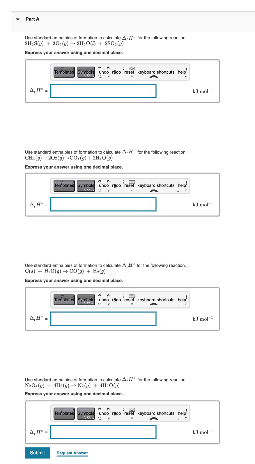 Part A
Use standard enthalpies of formation to calculate A.H° for the following reaction.
2H2S(g) + 302(9) → 2H2O(1) + 2SO2(g)
Express your answer using one decimal place.
Templates Symbols undo rêdo reset keyboard shortcuts help
A‚H° =
kJ mol-1
Use standard enthalpies of formation to calculate A, H° for the following reaction.
CH4 (9) + 202(g)→CO2(g)+ 2H2O(g)
Express your answer using one decimal place.
Templates Symbols undo redo reseť keyboard shortcuts help'
A,H° =
kJ mol-1
Use standard enthalpies of formation to calculate A,H° for the following reaction.
C(s) + H2O(g) → CO(g) + H2(g)
Express your answer using one decimal place.
Templates Symbols undo redo ´reset keyboard shortcuts help'
A,H° =
kJ mol-1
Use standard enthalpies of formation to calculate A,H° for the following reaction.
N2O4 (9) + 4H2(g) → N2(9) + 4H2O(g)
Express your answer using one decimal place.
Templates Symbols undo rêdo 'reset keyboard shortcuts help'
A,H° =
kJ mol-1
Submit
Request Answer
