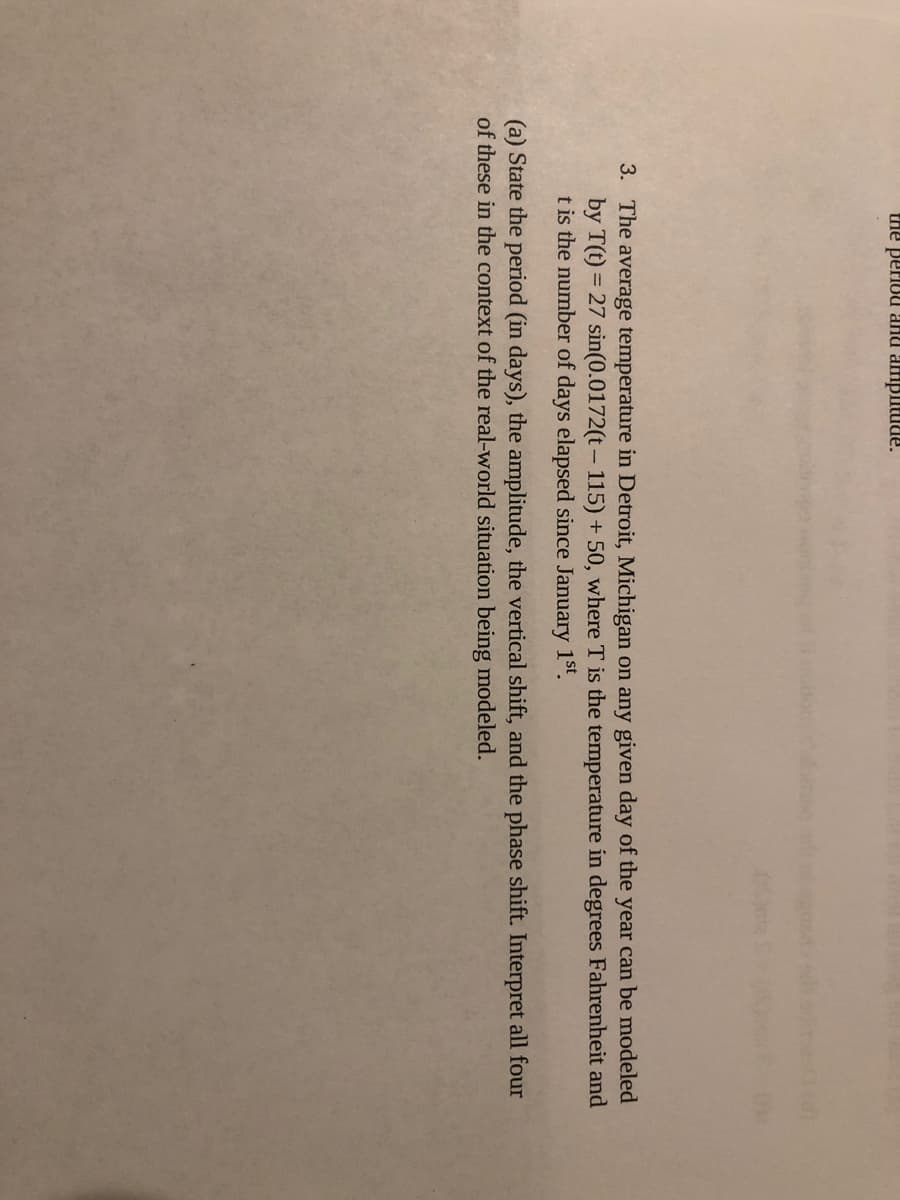 the periou aHU amplitude.
3. The average temperature in Detroit, Michigan on any given day of the year can be modeled
by T(t) = 27 sin(0.0172(t- 115) + 50, where T is the temperature in degrees Fahrenheit and
t is the number of days elapsed since January 1st.
(a) State the period (in days), the amplitude, the vertical shift, and the phase shift. Interpret all four
of these in the context of the real-world situation being modeled.
