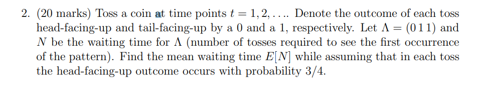 2. (20 marks) Toss a coin at time points t = 1, 2, . ... Denote the outcome of each toss
head-facing-up and tail-facing-up by a 0 and a 1, respectively. Let A = = (011) and
N be the waiting time for A (number of tosses required to see the first occurrence
of the pattern). Find the mean waiting time E[N] while assuming that in each toss
the head-facing-up outcome occurs with probability 3/4.