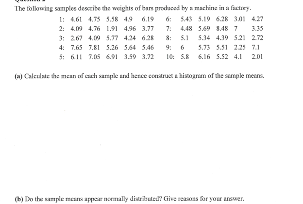 The following samples describe the weights of bars produced by a machine in a factory.
1: 4.61 4.75 5.58 4.9 6.19 6: 5.43 5.19 6.28 3.01 4.27
2: 4.09 4.76 1.91 4.96 3.77 7: 4.48 5.69 8.48 7 3.35
3: 2.67 4.09 5.77 4.24 6.28 8: 5.1 5.34 4.39 5.21 2.72
4: 7.65 7.81 5.26 5.64 5.46 9: 6 5.73 5.51 2.25 7.1
5: 6.11 7.05 6.91 3.59 3.72 10: 5.8 6.16 5.52 4.1 2.01
(a) Calculate the mean of each sample and hence construct a histogram of the sample means.
(b) Do the sample means appear normally distributed? Give reasons for your answer.