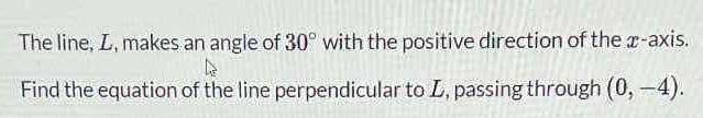 The line, L, makes an angle of 30° with the positive direction of the x-axis.
k
Find the equation of the line perpendicular to L, passing through (0, -4).