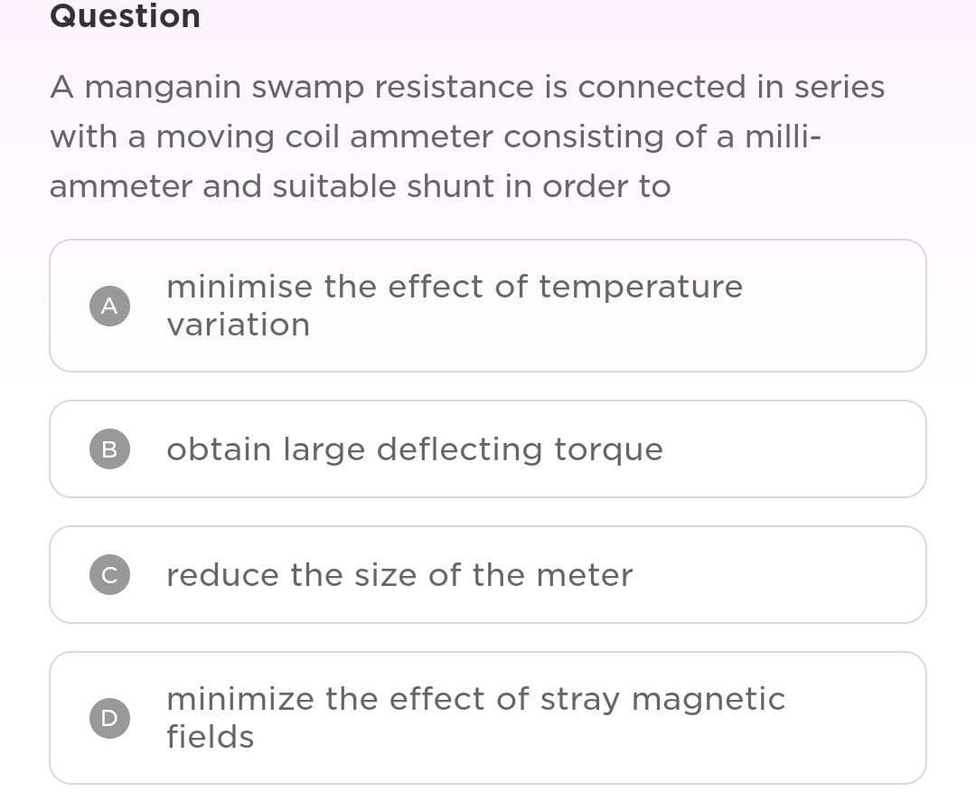 Question
A manganin swamp resistance is connected in series
with a moving coil ammeter consisting of a milli-
ammeter and suitable shunt in order to
A
B
D
minimise the effect of temperature
variation
obtain large deflecting torque
reduce the size of the meter
minimize the effect of stray magnetic
fields