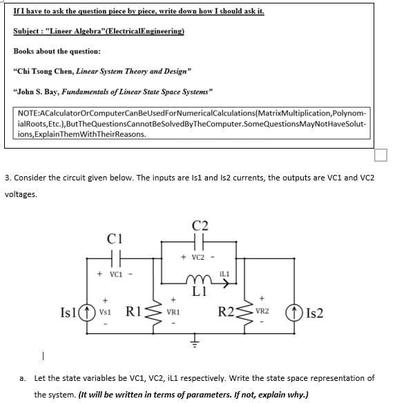 If I have to ask the question piece by piece, write down how I should ask it.
Subject : "Lineer Algebra"(ElectricalEngineering)
Books about the question:
"Chi Tsong Chen, Linear System Theory and Design"
“John S. Bay, Fundamentals of Linear State Space Systems"
NOTE:ACalculatorOrComputerCanBeUsedForNumericalCalculations(MatrixMultiplication,Polynom-
ialRoots,Etc.),ButTheQuestionsCannotBeSolvedByTheComputer.SomeQuestionsMayNotHaveSolut-
ions, ExplainThemWithTheirReasons.
3. Consider the circuit given below. The inputs are Is1 and Is2 currents, the outputs are VC1 and VC2
voltages.
C2
C1
+ VC2 -
+ VCI
ILI
L1
Is1(1) Vs1
R1
R2
S VR2
(1IS2
VR1
а.
Let the state variables be VC1, VC2, İL1 respectively. Write the state space representation of
the system. (It will be written in terms of parameters. If not, explain why.)
