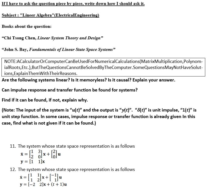 If I have to ask the question piece by piece, write down how I should ask it.
Subject : "Lineer Algebra"(ElectricalEngineering)
Books about the question:
"Chi Tsong Chen, Linear System Theory and Design"
“John S. Bay, Fundamentals of Linear State Space Systems"
NOTE:ACalculatorOrComputerCanBeUsedForNumericalCalculations(MatrixMultiplication,Polynom-
ialRoots,Etc.),ButTheQuestionsCannotBeSolvedByTheComputer.SomeQuestionsMayNotHaveSolut-
ions,ExplainThemWithTheirReasons.
Are the following systems linear? Is it memoryless? Is it causal? Explain your answer.
Can impulse response and transfer function be found for systems?
Find if it can be found, if not, explain why.
(Note: The input of the system is “u(t)" and the output is “y(t)". "8(t)" is unit impulse, "1(t)" is
unit step function. In some cases, impulse response or transfer function is already given In this
case, find what is not given if it can be found.)
11. The system whose state space representation is as follows
x = ; x+ B]u
y = [1 1]x
[1 3]
12. The system whose state space representation is as follows
* = *+[•
y = [-2 2]x+ (t + 1)u
