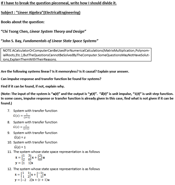 If I have to break the question piecemeal, write how I should divide it.
Subject : "Lineer Algebra"(ElectricalEngineering)
Books about the question:
"Chi Tsong Chen, Linear System Theory and Design"
"John S. Bay, Fundamentals of Linear State Space Systems"
NOTE:ACalculatorOrComputerCanBeUsedForNumericalCalculations(MatrixMultiplication,Polynom-
ialRoots, Etc.), ButTheQuestionsCannotBeSolvedByTheComputer.SomeQuestionsMayNotHaveSolut-
ions, ExplainThemWithTheirReasons.
Are the following systems linear? Is it memoryless? Is it causal? Explain your answer.
Can impulse response and transfer function be found for systems?
Find if it can be found, if not, explain why.
(Note: The input of the system is "z(t)" and the output is "y(t)". “8{t)" is unit impulse, "1(t)" is unit step function.
In some cases, impulse response or transfer function is already given In this case, find what is not given if it can be
found.)
7. System with transfer function
G(s) =
8. System with transfer function
G(s) =
9. System with transfer function
G(s) = s
(s+1)
10. System with transfer function
G(s) = 1
11. The system whose state space representation is as follows
y = [1 1]x
12. The system whose state space representation is as follows
y = [-2 2]x + (t + 1)u
