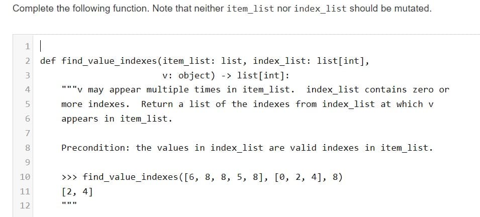 Complete the following function. Note that neither item_list nor index_list should be mutated.
1 |
2 def find_value_indexes (item_list: list, index_list: list[int],
v: object) -> list[int]:
"""v may appear multiple times in item_list.
3.
4
index_list contains zero or
more indexes.
Return a list of the indexes from index_list at which v
appears in item list.
7
Precondition: the values in index_list are valid indexes in item_list.
9.
>>> find_value_indexes ([6, 8, 8, 5, 8], [0, 2, 4], 8)
[2, 4]
10
11
12
6.
