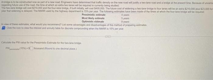 A bridge is to be constructed now as part of a new road. Engineers have determined that traffic density on the new road will justify a two-lane road and a bridge at the present time. Because of uncerta.
regarding future use of the road, the time at which an extra two lanes will be required is currently being studied.
The two-lane bridge will cost $210,000 and the four-lane bridge, it built initially, will cost $400,000. The future cost of widering a two-lane bridge to four lanes will be an extra $210,000 plus $23,000 for
year that widening is delayed The MARR used by the highway department is 15% per year. The following estimates have been made of the times at which the four-lane bridge will be required:
4 years
Pessimistic estimate
Most likely estimate
5 years
9 years
Optimistic estimate
In view of these estimates, what would you recommend? List some advantages and disadvantages of this method of preparing estimates
Click the icon to view the interest and annuity table for discrete compounding when the MARR is 15% per year.
Calculate the PW value for the Pessimistic Estimate for the two-lane bridge
PW (15%)-S thousand (Round to one decimal place.)