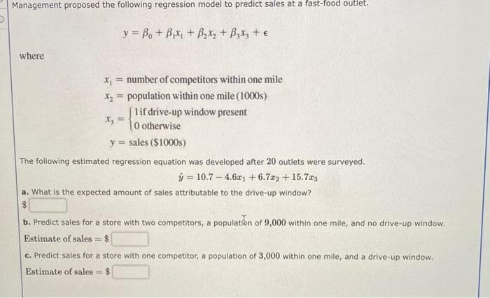 Management proposed the following regression model to predict sales at a fast-food outlet.
y = Bot Bixit ByxtBox te
where
X₁ = number of competitors within one mile
X₂= population within one mile (1000s)
1 if drive-up window present
(0 otherwise
y sales ($1000s)
X₂ =
The following estimated regression equation was developed after 20 outlets were surveyed.
ŷ= 10.7-4.61 +6.722 +15.7x3
a. What is the expected amount of sales attributable to the drive-up window?
$
b. Predict sales for a store with two competitors, a population of 9,000 within one mile, and no drive-up window.
Estimate of sales = $1
c. Predict sales for a store with one competitor, a population of 3,000 within one mile, and a drive-up window.
Estimate of sales $