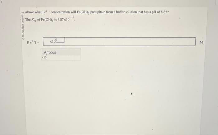 O Macmillan Learning
Above what Fe²+ concentration will Fe(OH), precipitate from a buffer solution that has a pH of 8.677
The K of Fe(OH), is 4.87x10-17
[Fe²+] =
x10
x10⁰
TOOLS
M