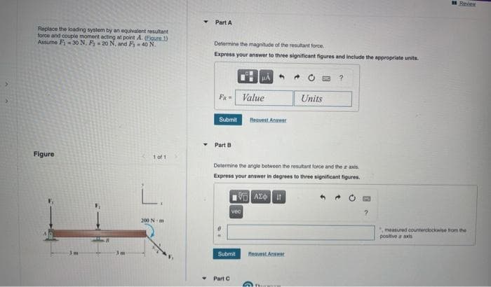 Replace the loading system by an equivalent resultant
force and couple moment acting at point A. (Figure 1)
Assume F₁-30 N. F 20 N, and F₁-40 N.
Figure
3m
1 of 1
L.
200 Nm
Y
▾
Part A
Determine the magnitude of the resultant force
Express your answer to three significant figures and include the appropriate units.
Fa-
Submit
Part B
vec
Part C
μÁ
Value
Beavest Answer
Submit Request Answer
Determine the angle between the resultant force and the axis
Express your answer in degrees to three significant figures.
VAX It
€
40
Units
?
?
measured counterclockwise from the
positive axis