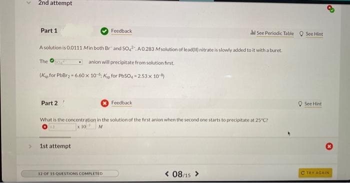 2nd attempt
Part 1
The SOAT
A solution is 0.0111 Min both Br and SO42. A0.283 Msolution of lead(II) nitrate is slowly added to it with a buret.
anion will precipitate from solution first.
(Kp for PbBr₂ = 6.60 x 10-6: Kp for PbSO4-2.53 x 10-)
Part 2
Feedback
1st attempt
12 OF 15 QUESTIONS COMPLETED
Feedback
What is the concentration in the solution of the first anion when the second one starts to precipitate at 25°C?
13
10
Jl See Periodic Table See Hint
< 08/15 >
See Hint
d
C TRY AGAIN