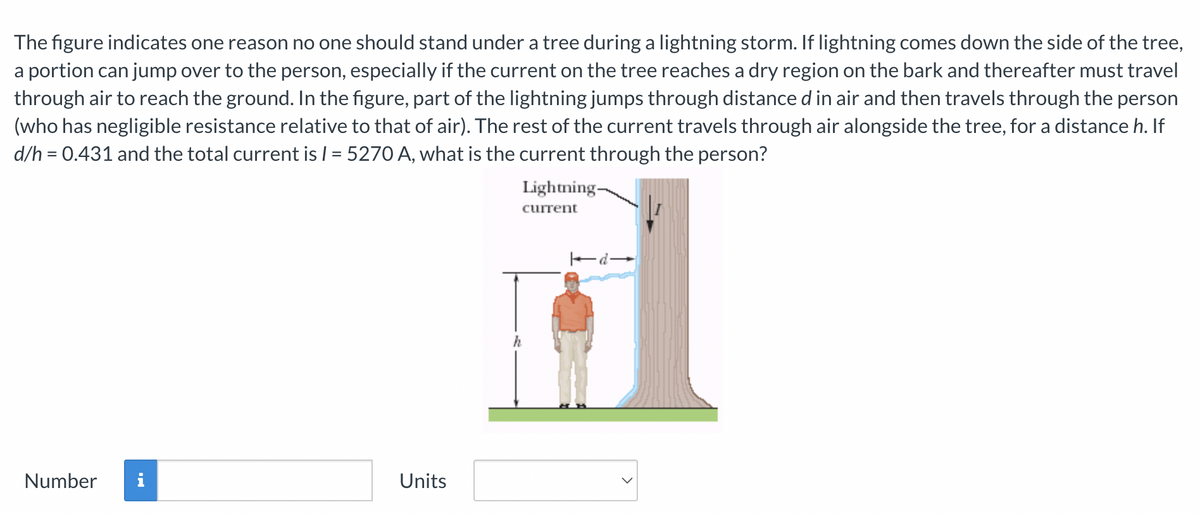 The figure indicates one reason no one should stand under a tree during a lightning storm. If lightning comes down the side of the tree,
a portion can jump over to the person, especially if the current on the tree reaches a dry region on the bark and thereafter must travel
through air to reach the ground. In the figure, part of the lightning jumps through distance d in air and then travels through the person
(who has negligible resistance relative to that of air). The rest of the current travels through air alongside the tree, for a distance h. If
d/h = 0.431 and the total current is I = 5270 A, what is the current through the person?
Number
Units
Lightning-
current
h
d-