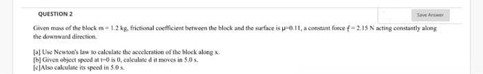 QUESTION 2
Given mass of the block m= 1.2 kg, frictional coefficient between the block and the surface is u-0.11, a constant force f= 2.15 N acting constantly along
the downward direction.
[a] Use Newton's law to calculate the acceleration of the block along x.
[b] Given object speed at 1-0 is 0, calculate d it moves in 5.0 s.
[c]Also calculate its speed in 5.0 s.
Save Answer