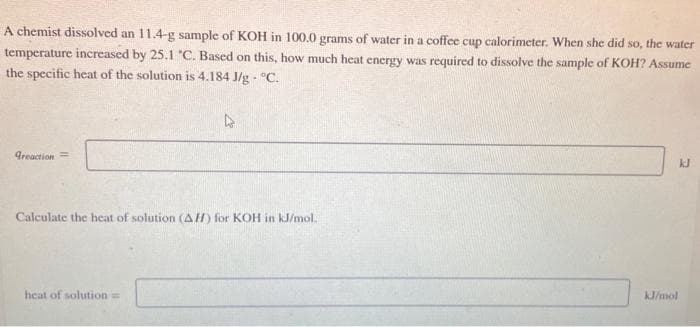 A chemist dissolved an 11.4-g sample of KOH in 100.0 grams of water in a coffee cup calorimeter. When she did so, the water
temperature increased by 25.1 "C. Based on this, how much heat energy was required to dissolve the sample of KOH? Assume
the specific heat of the solution is 4.184 J/g °C.
.
Greaction=
4
Calculate the heat of solution (AH) for KOH in kJ/mol.
heat of solution=
kJ/mol