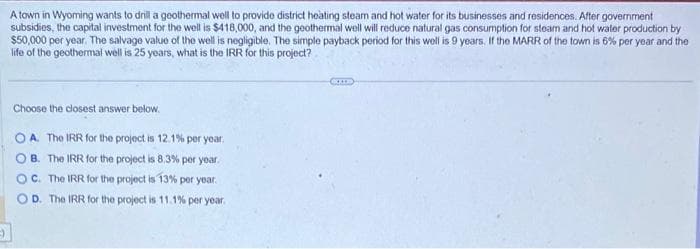 A town in Wyoming wants to drill a geothermal well to provide district heating steam and hot water for its businesses and residences. After government
subsidies, the capital investment for the well is $418,000, and the geothermal well will reduce natural gas consumption for steam and hot water production by
$50,000 per year. The salvage value of the well is negligible. The simple payback period for this well is 9 years. If the MARR of the town is 6% per year and the
life of the geothermal well is 25 years, what is the IRR for this project?
Choose the closest answer below.
OA. The IRR for the project is 12.1% per year.
OB. The IRR for the project is 8.3% per year.
OC. The IRR for the project is 13% per year.
OD. The IRR for the project is 11.1% per year.
CXX