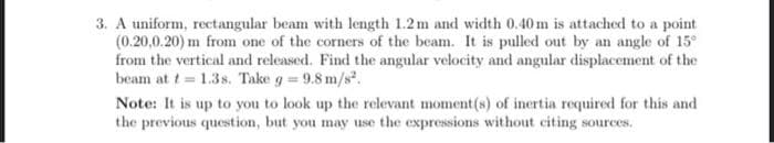 3. A uniform, rectangular beam with length 1.2m and width 0.40 m is attached to a point
(0.20,0.20) m from one of the corners of the beam. It is pulled out by an angle of 15°
from the vertical and released. Find the angular velocity and angular displacement of the
beam at t= 1.3s. Take g = 9.8 m/s².
Note: It is up to you to look up the relevant moment(s) of inertia required for this and
the previous question, but you may use the expressions without citing sources.