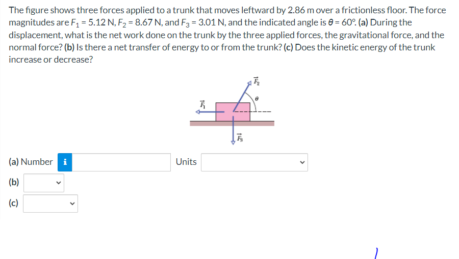 The figure shows three forces applied to a trunk that moves leftward by 2.86 m over a frictionless floor. The force
magnitudes are F₁ = 5.12 N, F₂ = 8.67 N, and F3 = 3.01 N, and the indicated angle is = 60°. (a) During the
displacement, what is the net work done on the trunk by the three applied forces, the gravitational force, and the
normal force? (b) Is there a net transfer of energy to or from the trunk? (c) Does the kinetic energy of the trunk
increase or decrease?
(a) Number i
(b)
(c)
Units
15
120
F
152⁰