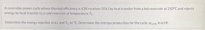 A reversible power cycle whose thermal efficiency is 43% receives 50 kJ by heat transfer from a hot reservoir at 310°C and rejects
energy by heat transfer to a cold reservoir at temperature Tc.
Determine the energy rejected, in kJ, and Tc, in °C. Determine the entropy production for the cycle, cycle, in kJ/K.