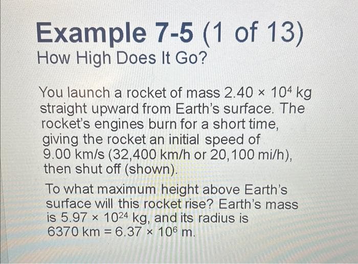 Example 7-5 (1 of 13)
How High Does It Go?
You launch a rocket of mass 2.40 × 104 kg
straight upward from Earth's surface. The
rocket's engines burn for a short time,
giving the rocket an initial speed of
9.00 km/s (32,400 km/h or 20, 100 mi/h),
then shut off (shown).
To what maximum height above Earth's
surface will this rocket rise? Earth's mass
is 5.97 x 1024 kg, and its radius is
6370 km 6.37 x 106 m.
=