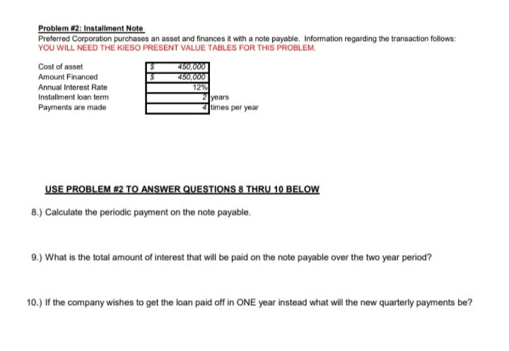 Problem #2: Installment Note
Preferred Corporation purchases an asset and finances it with a note payable. Information regarding the transaction follows:
YOU WILL NÉED THE KIESO PRESENT VALUE TABLES FOR THIS PROBLEM.
Cost of asset
450,000
450,000
12%
years
times per year
Amount Financed
Annual Interest Rate
Installment loan term
Payments are made
USE PROBLEM #2 TO ANSWER QUESTIONS 8 THRU 10 BELOW
8.) Calculate the periodic payment on the note payable.
9.) What is the total amount of interest that will be paid on the note payable over the two year period?
10.) If the company wishes to get the loan paid off in ONE year instead what will the new quarterly payments be?
