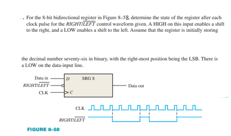 ... For the 8-bit bidirectional register in Figure 8-58, determine the state of the register after each
clock pulse for the RIGHT|LEFT control waveform given. A HIGH on this input enables a shift
to the right, and a LOW enables a shift to the left. Assume that the register is initially storing
the decimal number seventy-six in binary, with the right-most position being the LSB. There is
a LOW on the data-input line.
Data in
D
SRG 8
RIGHT|LEFT
Data out
CLK
CLK U.
RIGHT|LEFT|
FIGURE 8-58
