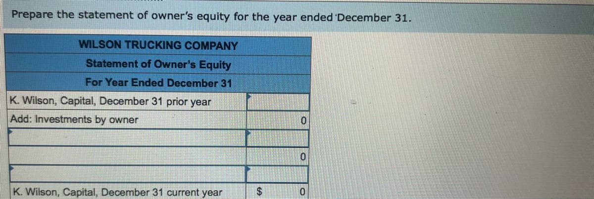 Prepare the statement of owner's equity for the year ended December 31.
WILSON TRUCKING COMPANY
Statement of Owner's Equity
For Year Ended December 31
K. Wilson, Capital, December 31 prior year
Add: Investments by owner
K. Wilson, Capital, December 31 current year
$
0
0
0