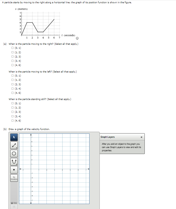 A particle starts by moving to the right along a horizontal line; the graph of its position function is shown in the figure.
s (meters)
7
6
5
h
4
3
2
1
2
(a) When is the particle moving to the right? (Select all that apply.)
□ (0, 1)
(1, 2)
(2,3)
(3,4)
□ (4, 6)
When is the particle moving to the left? (Select all that apply.)
□ (0,1)
□ (1, 2)
(2, 3)
(3,4)
□ (4,6)
When is the particle standing still? (Select all that apply.)
□(0, 1)
(1, 2)
(2, 3)
(3,4)
□ (4,6)
(b) Draw a graph of the velocity function.
O
No
Solution
Help
3 4 5 6 7
-1
2
t (seconds)
4
-5
Graph Layers
After you add an object to the graph you
can use Graph Layers to view and edit its
properties.