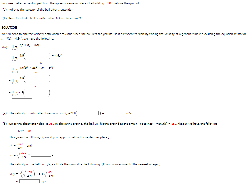 Suppose that a ball is dropped from the upper observation deck of a building, 350 m above the ground.
(a) What is the velocity of the ball after 7 seconds?
(b) How fast is the ball traveling when it hits the ground?
SOLUTION
We will need to find the velocity both when t = 7 and when the ball hits the ground, so it's efficient to start by finding the velocity at a general time t = a. Using the equation of motion
s = f(t) = 4.9t², we have the following.
v(a) = lim
h→0
= lim
= lim
h-o
= lim
h→0
f(a+h)-f(a)
h
2² =
4.9
=lim 4.9
h
4.9(² + 2ah + h²-a²)
h
t =
(a) The velocity, in m/s, after 7 seconds is v(7) = 9.8( [
(b) Since the observation deck is 350 m above the ground, the ball will hit the ground at the time t, in seconds, when s(t) = 350, that is, we have the following.
4.9t² = 350
This gives the following. (Round your approximation to one decimal place.)
350
4.9
h
and
4.9a²
350
4.9
The velocity of the ball, in m/s, as it hits the ground is the following. (Round your answer to the nearest integer.)
350
v(t) = v
350
=9.8 4.9
4.9
m/s
m/s.