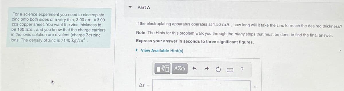 For a science experiment you need to electroplate
zinc onto both sides of a very thin, 3.00 cm x3.00
cm copper sheet. You want the zinc thickness to
be 160 nm, and you know that the charge carriers
in the ionic solution are divalent (charge 2e) zinc
ions. The density of zinc is 7140 kg/m³.
Part A
If the electroplating apparatus operates at 1.50 mA, how long will it take the zinc to reach the desired thickness?
Note: The Hints for this problem walk you through the many steps that must be done to find the final answer.
Express your answer in seconds to three significant figures.
View Available Hint(s)
At =
15| ΑΣΦ
?
S