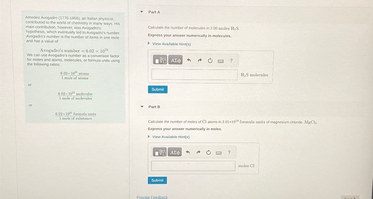 Amedeo Avogadro (1776-1856), an Italian physicist,
contributed to the world of chemistry in many ways. His
main contribution, however, was Avogadro's
hypothesis, which eventually led to Avogadro's number.
Avogadro's number is the number of items in one mole
and has a value of
Avogadro's number = 6.02 x-1023
We can use Avogadro's number as a conversion factor
for moles and atoms, molecules, or formula units using
the following ratios:
or
or
6.02x1023 atoms
1 mole of atoms
6.02x 1023 molecules
1 mole of molecules
6.02x 1023 formula units
1 mole of substance
▼
Part A
Calculate the number of molecules in 2.00 moles H₂S.
Express your answer numerically in molecules.
►View Available Hint(s)
哈 | ΑΣΦ S
Submit
Part B
——| ΑΣΦ
Calculate the number of moles of Cl atoms in 3.01x1024 formula units of magnesium chloride, MgCl₂.
Express your answer numerically in moles.
▸ View Available Hint(s)
Submit
Provide Feedback
?
B
H₂S molecules
?
moles Cl
Next >