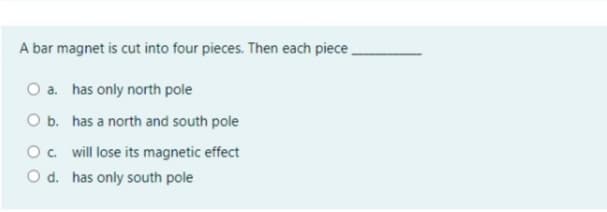 A bar magnet is cut into four pieces. Then each piece
O a. has only north pole
O b. has a north and south pole
O. will lose its magnetic effect
O d. has only south pole
