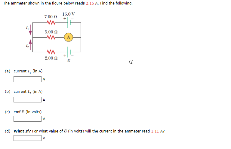 The ammeter shown in the figure below reads 2.16 A. Find the following.
15.0 V
7.00 0
5.00 N
A
2.00 N
(a) current I, (in A)
A
(b) current I, (in A)
A
(c) emf E (in volts)
V
(d) What If? For what value of E (in volts) will the current in the ammeter read 1.11 A?
V
