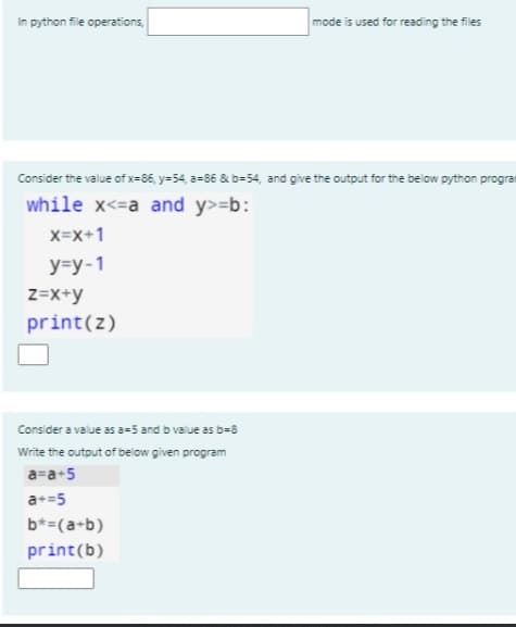 In python file operations,
mode is used for reading the files
Consider the value of x=86, y=54, a=86 & b=54, and give the output for the below python prograr
while x<=a and y>=b:
X=x+1
у-у-1
z=X+y
print(z)
Consider a value as a-5 and b value as b=8
Write the output of below given program
a=a+5
a+=5
b*=(a+b)
print(b)
