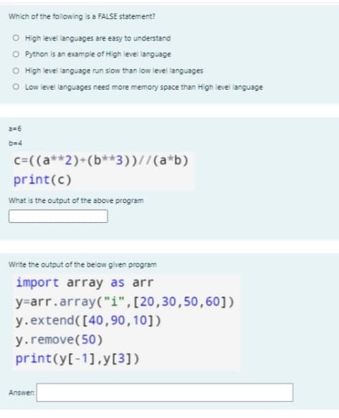 Which of the following is a FALSE statement?
O High level languages are easy to understand
O Python is an exampie of High ievel language
O High level language run slow than low level languages
O Low level languages need more memory space than High level language
a=6
b=4
c=((a**2)+(b**3))//(a*b)
print(c)
What is the output of the above program
Write the output of the below given program
import array as arr
y=arr.array("i",[20,30,50,60])
y.extend([40,90,10])
y.remove(50)
print(y[-1],y[3])
Answer:
