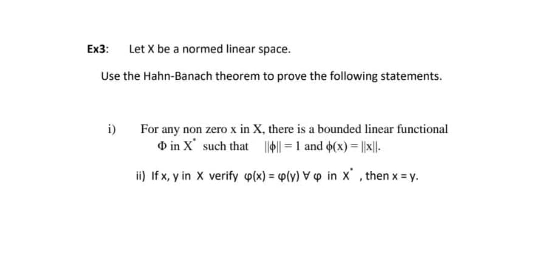 Ex3:
Let X be a normed linear space.
Use the Hahn-Banach theorem to prove the following statements.
For any non zero x in X, there is a bounded linear functional
O in X' such that ll|| = 1 and o(x)= ||x||-
i)
%3D
ii) If x, y in X verify p(x) = 4p(y) ▼ p in x' , then x = y.
